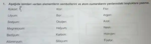 1. Asagida isimleri verilen elementlerir sembollerini ve atom numaralarin yanlarindak bosluklara yaziniz.
Aluminyum:
Flor:
Argon:
Azot:
Neon:
Hidrojen:
Fosfor: