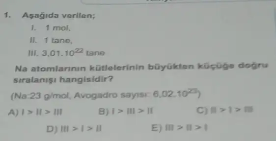 1. Asagida verilen;
1. 1 mol,
II. 1 tane,
Ill 3,01cdot 10^22tane
Na atomlarinin kütlelerinin bũyükten küçüge dogru
siralanisi hangisidir?
(Na:23g/mol, Avogadro sayisi: 6,02cdot 10^23)
A) vert gt Vert gt Vert vert 
B) vert gt Vert vert gt Vert 
C) Vert gt vert gt Vert vert 
D) IIIgt Igt II
E) IIIgt IIgt I