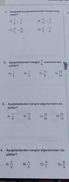 1. Asagidaki karyilaştirmatardan hangisi dog
rudur?
A) (1)/(4)gt (2)/(3)	B) (11)/(15)gt (3)/(5)
C) (4)/(5)gt (9)/(10)	D) (2)/(3)gt (7)/(9)
2.Aşağidakilerden hangisi (3)/(4) kesrinden bü-
yüktür?
A) (1)/(4)
C) (5)/(8)
D) (13)/(16)
B) (1)/(2)
3. Aşagdakilerden hangisi diğerlerinden kü-
cüktür?
A) (7)/(5) B) (17)/(10)
C) (13)/(10)
D) (21)/(15)
4. Aşağdakilerden hangisi digerlerinden bú-
yüktür?
A) (2)/(3)
B) (4)/(5)
(4)/(7)
D) (8)/(9)