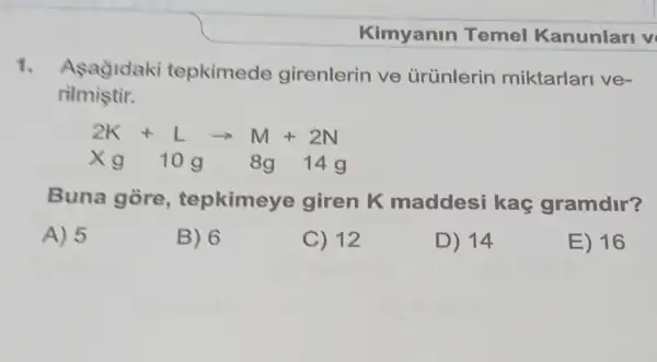 1. Asagidaki tepkimede girenlerin ve ürünlerin miktarlari ve-
rilmistir.
2K+Larrow M+2N
xg 10g 8g 14g
Buna gore , tepkimeye giren K maddesi kaç gramdir?
A) 5
B) 6
C) 12
D) 14
E) 16