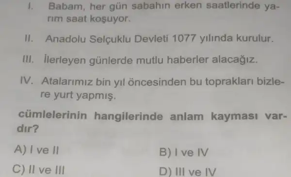 1. Babam,her gün sabahin erken saatlerinde ya-
rim saat kosuyor.
II. Anadolu Selcuklu Devleti 1077 ylllnda kurulur.
III. Ilerleyen gúnlerde mutlu haberler alacagiz.
IV Atalarimiz bin yil oncesinden bu topraklar bizle-
re yurt yapmis.
cümlelerinin hangilerinde anlam kaymasi var-
dir?
A) I ve II
B) Ive IV
C) II ve III
D) III ve IV