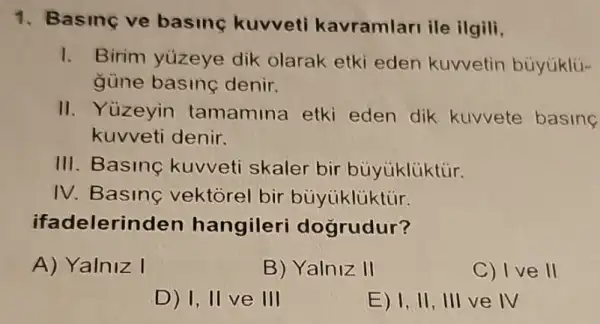 1. Basinc ve basing kuvveti kavramlari ile ilgili,
1. Birim yúzeye dik olarak etki eden kuvvetin bủyúklü-
güne basine denir.
II. Yüzeyin tamamina etki eden dik kuvvete basing
kuvveti denir.
III. Basinc kuvveti skaler bir bủyúklüktủr.
IV. Basing vektorel bir bủyúklüktúr.
ifadelerinden hangileri dogrudur?
A) Yalniz I
B) Yalniz II
C) I ve II
D) 1, II ve III
E) 1, II , III ve IV