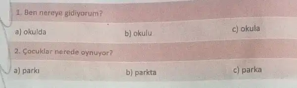 1. Ben nereye gidiyorum?
a) okulda
b) okulu
c) okula
2. Cocuklar nerede oynuyor?
a) parki
b) parkta
c) parka