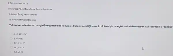 1. Binanin tasarim
II. Dis copho, cativo tomolinin isil yalitimi
III. Isitma/sogutma sistomi
IV. Aydinlatma sistomlori
Yukanda verilenlerden hangis/hangileri belirli konum ve kullanim ozelligine sahip bir bina için, enerji tüketimini belirleyen fiziksol 6zelliklerdendir?
A. I,II, III VO IV
B. III VOIV
C. I,II voIV
D. I,IIVO III
Ell volV