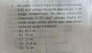 1. Bir adam clindeki topu yercekimi ivmesinin
9,81m/s^2 oldugu bir yerde maksimum 30 m
inbid uzaga firlatabiliyor. Bu adam yercekimi
ivmesinin 8,175m/s^2 oldugu baska bir
yerde atisini tekrar ederse topu maksimum
alnuve ne kadar uzaga firlatabilir
A) 43,2 m
B) 36 m
C) 25 m
D) 20 sm
E) 32 m