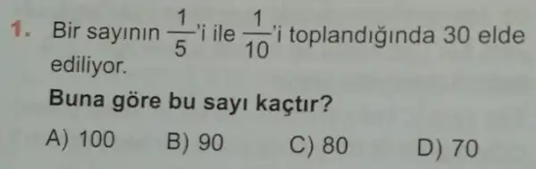 1. Bir sayinin (1)/(5) i ile (1)/(10) i toplandiğinda 30 elde
ediliyor.
Buna gore bu sayi kaçtir?
A) 100
B) 90
C) 80
D) 70