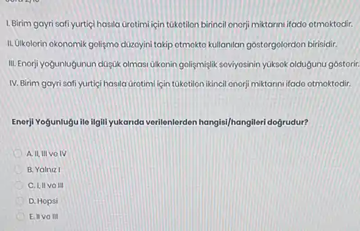 1. Birim gayri safi yurtiçi hasila Grotimi için túketilon birincil onorji miktarini ifado otmoktodir.
II. Olkolorin okonomik golişmo düzoyini takip otmokto kullanilan gostorgolordon birisidir.
III. Enorji yogunlugunun düşGk olmasi ulkonin goligmişlik soviyosinin yüksok oldugunu gôstorir.
IV. Birim gayri safi yurtici hasila Grotimi liçin tukotilon ikincil onorji miktarnni ifado otmoktodir.
Enorji Yogunlugu ile ilgill yukanda verilenlerden hangis//hangiler doğrudur?
A. II, IIIVO IV
B. Yalniz I
C. I, IIVO III
D. Hopsi
E. IIVO III