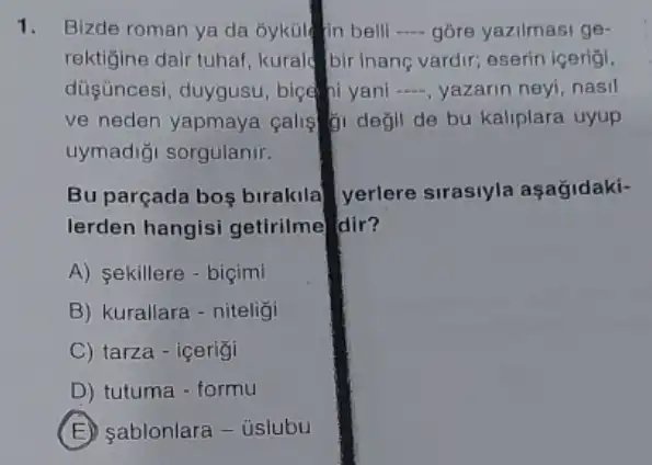 1. Bizde roman ya da óyküle fin bell __ gôre yazilmasi ge-
rektigine dair tuhal , kurald bir inane vardir,eserin icerigi.
düşüncesi, duygusu bice hi yani __ yazarin neyi, nasil
ve neden yapmaya calis gi degil de bu kaliplara uyup
uymadiği sorgulanir.
Bu parçada bos birakila a yerlere sirasiyla aşağidaki-
lerden hangisi getirilme dir?
A) sekillere - biçimi
B) kurallara-niteligi
C) tarza - içerigi
D) tutuma - formu
D sablonlara - úslubu