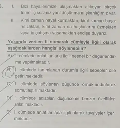 1. Bizi hayallerimize ulasmaktan alikoyan bircok
temel iç sesimiz yani düşünme aligkanligimiz var.
II. Kimi zaman hayal kurmaktan kimi zaman basa-
nsizliktan, kimi zaman da baskalarini Gzmekten
veya ic catigma yaşamaktan endise duyariz.
Yukarida verilen II numarali cũmleyle ilgili olarak
aşağidakilerden hangisi sōylenebilir?
A) 1. cũmlede anlatilanlarla ilgili nesnel bir değerlendir-
me yapilmaktadir.
cũmlede tanimlanan durumla ilgili sebepler dile
getirilmektedir.
C) 1. cũmlede sốylenen düşünce ômeklendirilerek
somutlaştinlmaktadir.
D) 1. cümlede anlatilan düşincenin benzer ozellikler
anlatilmaktadir.
B) 1. cümlede anlatilanlarla igil olarak tavsiyeler içer-