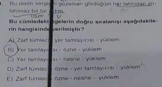 1. Bu resim sergis gezerken górdüğüm her tablodan an-
latilmaz bir tat dim.
Bu cümledeki gelerin doğru siralaniş aşağidakile-
rin hangisind verilmiştir?
A) Zarf tümlecl yer tamlayicisi - yüklem
(B) Yer tamlayi si - ôzne - yüklem
C) Yer tamlayi s - nesne - yúklem
D) Zarf tümled 3zne - yer tamlayicisi - yúklem
E) Zarf tümlec ozne - nesne - yúklem