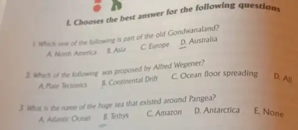 1. Chooses the best answer for the following questions
1. Which one of the following is part of the old Gondwanaland?
A. North America
B. Asia
C. Europe
D. Australia
2. Which of the following was proposed by Alfred Wegener?
A. Plate Tectonics
B. Continental Drift
C. Ocean floor spreading
D. All
3. What is the name of the huge sea that existed around Pangea?
A. Arlantic Ocean
B. Tethys
C. Amazon
D. Antarctica
E. None