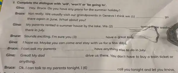 1 Complete the dialogue with "will", "won't" or 'be going to'.
Gina: Hey, Bruce. Do you have any plans for the summer holiday?
Bruce: Not really. We usually visit our grandparents in Geneva I think we (1) __ go
there again in June What about you?
Gina: My parents rented a summer house by the lake. We (2) __ spend thee Tree weeks
there in July.
Bruce: Sounds exciting I'm sure you (3) __ have a great time.
Gina: Ihope so Maybe you can come and stay with us for a few days.
Bruce: Ican ask my parents __
have anything else to do in July.
Gina: Great! My dad __ drive us there. You don't have to buy a train ticket or
anything.
Bruce: Ok. I can talk to my parents tonight. I (6) __
call you tonight and let you know.