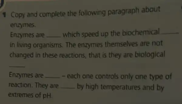 1 Copy and complete the following paragraph about
enzymes.
Enzymes are __ which speed up the biochemical __
in living organisms . The enzymes themselves are not
changed in these reactions, that is they are biological
__
Enzymes are __ - - each one controls only one type of
reaction. They are __ by high temperatures and by
extremes of pH.