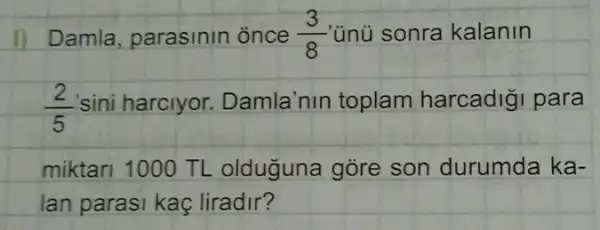 1) Damla, parasinin ònce (3)/(8) ünü sonra kalanin
(2)/(5) sini harclyor Damla'nin toplam harcadiği para
miktari 1000 TL olduguna gore son durumda ka-
lan parasi kaç liradir?