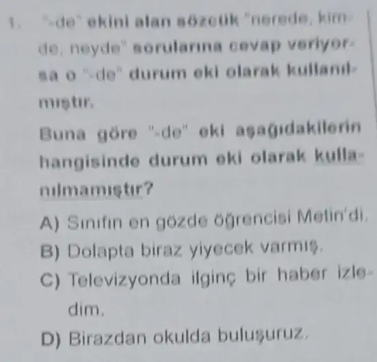 1. "de" ekini alan sozeuk 'nerede kim
de, neyde sorularina cevap veriyor
sao ''de'' durum eki olarak kullanil
mistir.
Buna gore "de ok agagidakilerin
hangisinde durum ok olarak kulla-
nilmamistir?
A) Sinifin on gózde ogrencis Metin'di.
B) Dolapta biraz yiyecek varmis.
C) Televizyonde ilgine bir habe izle
dim.
D) Birazdan okulda bulusuruz.