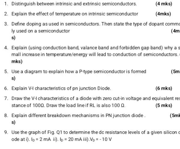 1. Distinguish between intrinsic and extrinsic semiconductors.
(4 mks)
2. Explain the effect of temperature on intrinsic semiconductor
(4mks)
3. Define doping as used in semiconductors. Then state the type of dopant commo
ly used on a semiconductor
(4m
s)
4. Explain (using conduction band, valance band and forbidden gap band) why a s
mall increase in temperature/energy will lead to conduction of semiconductors.
mks)
5. Use a diagram to explain how a P-type semiconductor is formed
s)
(5m
6. Explain V-1 characteristics of pn junction Diode.
(6 mks)
7. Draw the V-1 characteristics of a diode with zero cut-in voltage and equivalent res
stance of 100Omega  Draw the load line if RL is also 100Omega 
(5 mks)
8. Explain different breakdown mechanisms in PN junction diode .
s)
(5ml
9. Use the graph of Fig. Q1 to determine the dc resistance levels of a given silicon c
ode ati). I_(D)=2mA ii). I_(D)=20mA iiildots V_(D)=-10V