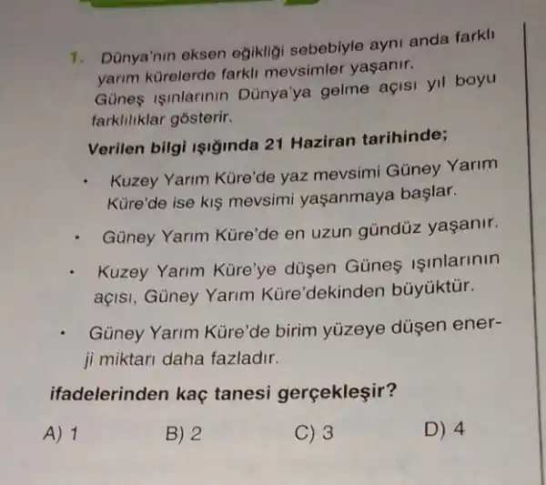 1. Dùnya'nin eksen egikligi sebebiyle ayni anda farkll
yarim kürelerde farkl mevsimler yaşanir.
Gunes isinlarinin Dùnya'ya gelme açis yil boyu
farkliliklar gosterir.
Verilen bilgi işiğinda 21 Haziran tarihinde;
Kuzey Yarim Küre'de yaz mevsimi Güney Yarim
Küre'de ise kis mevsimi yaşanmaya başlar.
Güney Yarim Küre'de en uzun gùndüz yaşanir.
Kuzey Yarim Küre'ye düsen Günes Isinlarinin
açisi, Güney Yarim Küre'dekinden bủyüktúr.
Güney Yarim Küre'de birim yúzeye düsen ener-
ji miktari daha fazladir.
ifadelerinden kaç tanesi gerçekleşir?
A) 1
B) 2
C) 3
D) 4