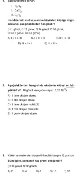 1. Egit kutlelerdo alinan;
I. N_(2)O_(3)
II. CaCl_(2)
III. C_(2)H_(6)
maddelerinin mol sayilarinin búylikten kücüge doğru
siralanişu asağidakklerden hangisidir?
(H:1g/mol,C:12g/mol,N:14g/mol,O:16g/mol
35,5g/mol, Ca:40g/mol
A) 1gt 11gt 111
B) 1gt Vert vert gt Vert 
C) Vert gt vert gt Vert vert 
D) IIIgt Igt II
E) Vert vert gt Vert gt vert 
2. Asağidakilerden hangisindo oksijenin kütlesi en bũ-
yüktür? (O: 16g/mol Avogadro sayisi: 6,02.10^23
A) 1 tane oksijen atomu
B) 8 akb oksijen atomu
C) 1 tane oksijen molekülo
D) 1 mol oksijen molekola
E) 1 gram oksijen atomu
3. Kuktirt ve oksijenden oluşan 0,5 molluk karişim 12 gramdir.
Buna gore, karisimin kaç grami oksijendir?
(O:16g/mol,S:32g/mol)
A) 2
B) 4
C) 8
D) 16
E) 32