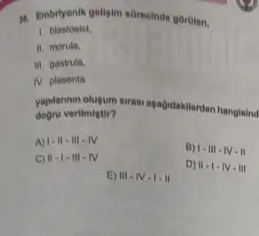 1. Embryonik gellgim sorecinde gbrien,
1.blastosist.
II. morula,
iii. gastrula.
IV. plasenta
yaptannyn olusum sirasi agağidakilerden hangisind
verilmiştir?
A) 1-11-111-1V
B) 1-111-11-11
C) II-I-III-IV
D) 11-1-1V-111
E) III-IV-I-II