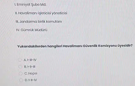 1. Emniyot Subo Md.
II. Havaliman/ işloticisi yônoticis!
III. Jandarma birlik komutani
IV. Gümrük Müdürü
Yukandakilordon hangileri Havaliman Givenlik Komisyonu Gyesidir?
A. I-III-IV
B. H-II-III
C. Hopsi
D. HI-IV