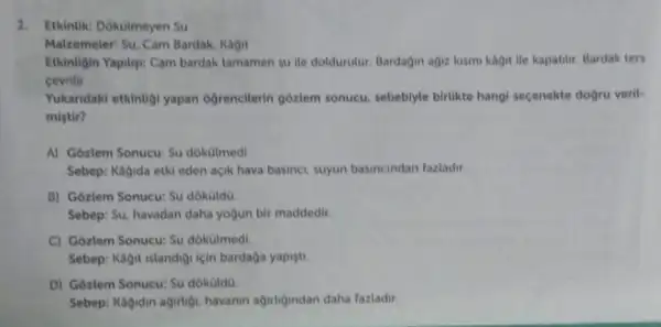 1. Etkintik: Dokulmeyen Su
Malzemeler: Su. Cam Bardak, Kagit
Etkinligin Yapilys: Cam bardak tamamen su ile doldurulur. Bardagin agiz kismi kagitile kapatilir Bardak ters
cevrilir.
Yukaridaki etkintigi yapan ogrencilerin gôzlem sonucu, sebebiyle birlikte hangi secenekte dogru verits
mistir?
A) Gozlem Sonucu: Su dokolmedi
Sebep: Kagida etki eden açik hava basinei, suyun basincindan fazladir.
B) Gozlem Sonucu: Su dokoldo
Sebep: Su, havadan daha yogun bir maddedir.
C) Gôzlem Sonucu: Su dokotmedi
Sebep: Kagit islandiội için bardaga yapisti
D) Goziem Sonucu: Su dokuldo
Sebep: Kagidin agirtigi havanin agirligindan daha fazladir.