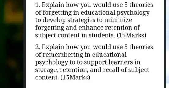 1. Explain how you would use 5 theories
of forgetting in educational psychology
to develop strategies to minimize
forgetting and enhance retention of
subject content in students. (15Marks)
2. Explain how you would use 5 theories
of remembering in educational
psychology to to support learners in
storage, retention, and recall of subject
content. (15Marks)