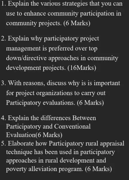 1. Explain the various strategies that you can
use to enhance community participation in
community projects . (6 Marks)
2. Explain why participatory project
management is preferred over top
down/direc tive approaches in community
development projects . (16Marks)
3. With reasons , discuss why is is important
for project organizations to carry out
Participatory evaluations. (6 Marks)
4. Explain the differences Between
Participatory and Conventional
Evaluation(6 Marks)
5. Elaborate how Participatory rural appraisal
technique has been used in participatory
approaches in rural development and
poverty alleviation program. (6 Marks)