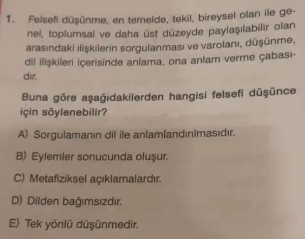 1. Felsefi düşünme, en temelde, tekil bireysel olan ile ge-
nel, toplumsal ve daha üst düzeyde paylaşilabilir olan
arasindaki iliskilerin sorgulanmasi ve varolani, düşünme,
dil iliskileri icerisinde anlama, ona anlam verme çabasi-
dir.
Buna gore aşağidakilerden hangisi felsefi
için sõylenebilir?
A) Sorgulamanin dil ile anlamlandirilmasidir.
B) Eylemler sonucunda oluşur.
C) Metafizikse I açiklamalardir.
D) Dilden bağimsizdir.
E) Tek yōnlü dúşünmedir.