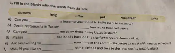 1. Fill in the blanks with the words from the box:
donate
help	offer	put	volunteer	write
a) Can you
__
a letter to your friend to invite them to the party?
b) Some restaurants in Turkey __ free tea to their customers.
c) Can you __ me carry these heavy boxes upstairs?
d) Please __ the books back on the shelf after you're done reading.
e) Are you willing to __ your time at the community centre to assist with various activities?
f) Would you like to __ some clothes and toys to the local charity organization?