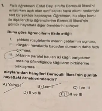 1. Fizik Ogretment Erdal Bey.sinifa Bernoulli likesini
anlatirken acik olan sinif kapisi hava akimi nedeniyle
sent bir sekilde kapannyor. Ogretmen bu olayi konu
It ligklendrip ogrencilerine Bernoutlill Ilkesinin
gonlok hayattaki diger omeklerin soruyor.
Buna gōre 6grencilerin Hade ettiol:
1. giddetil rüzgâriarda evierin catilarinin uçmasi,
II. rozgâri havalarda bacadan dumanin daha hizli
cikmasi,
III. birbirine paralel tutulan iki kagit parçasinin
arasina Oflendiginde kagitlarin birbirlerine
yaklasmasi
olaylanndan hangileri Bernoull likesi'nin günlük
hayattaki orneklerindendir?
A) Yalniz T
B) Lvertr
C) I ve III
D) II ve III
(E) 1011 ve III