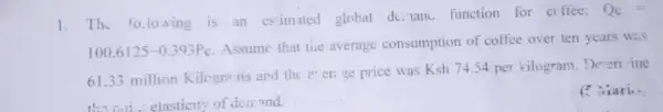 1. The following is an estimited global de. lanc. function for cr ffee:
Q_(c)=
100.6125-0.393P_(c)
Assume that tice average consumption of coffee over ten years was
61.33 million Kilograms and the ererige price was
Ksh74.54 per kilogram. Determ ine
the will elasticity of demond.
C Niari..