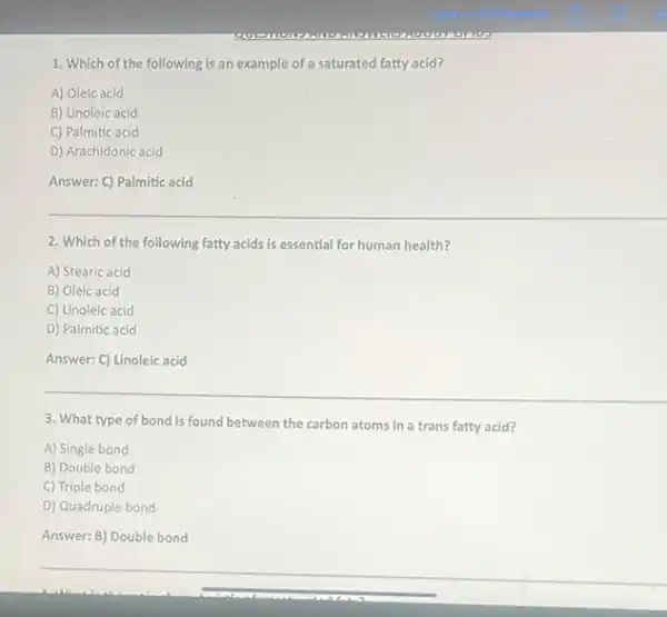 1. Which of the following is an example of a saturated fatty acid?
A) Oleic acid
B) Linoleic acid
C) Palmitic acid
D) Arachidonic acid
Answer: C) Palmitic acid
2. Which of the following fatty acids is essential for human health?
A) Stearic acid
B) Oleic acid
C) Linoleic acid
D) Palmitic acid
Answer: C) Linoleic acid
3. What type of bond is found between the carbon atoms in a trans fatty acid?
A) Single bond
B) Double bond
C) Triple bond
D) Quadruple bond
Answer: B) Double bond