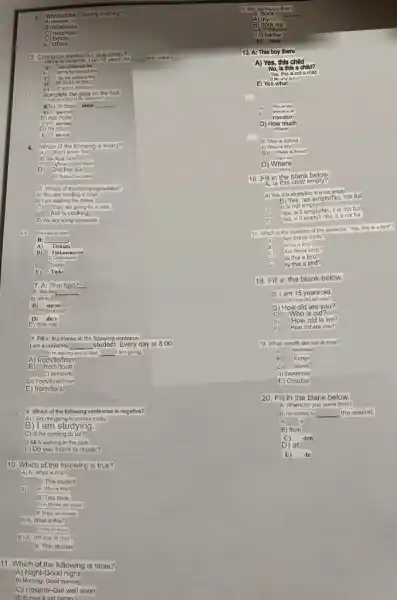 1. Which of the following is wrong?
A) erasors
B) notebooks
C) telephone
C) telephone
2. Complete theblanks belowers.
A)
__
B) 1
imi indavim im
C) C) im im indasm in
__
C) mi-mu
E) mivar
4. Which of the following is wrong?
B) Six four Ten
D) One five Six
B) I am washing the dishas.
C) They are going for a walk
Asli is cooking
E) We are doing homework.
ok Where are you from?
B: __
A) Turkum
B) Tarkmenistan
C Cypusivim
Turkish
B) Turki
7. A: That bag?
B: Yes bag __
A) not nu
B) mi/su
C) or not?
D) dir/o
E) is/is not.
8. Fill in the blanks in the following sentence.
I am a university __
student. Every day at 8:00
__ I'm leaving and school __ I am going.
A) from/to/from
from/to/at
B
C) aufrom/to
D) from/to/at/from
E) from/to/at
9. Which of the following sentences is negative?
A) I am not going to school today.
B) I am studying.
C) Is he coming to us?
D Ali is walking in the park.
E) Do you listen to music?
10. Which of the following is true?
A) A: What is this?
B: This student
B) A: Who is this?
B: This book.
C)A: Where are those?
B. Thoso are schools.
D) A: What is this?
E)A. Where is this?
B: This student
11. Which of the following is false?
A) Night-Good night
B) Morning-Good morning
C) Hospital-Get well soon
(1) School &get money.
12. Who has the Aco Book?
Book
13) barber
E bana
13. A: This boy there
A) Yes, this child
No, Is this a child?
Yes, this is not child
A
nasslam
D) How much
Where
A) What is this
EX
16. Fill in t
A: 18
A) Yes, it is emptylNo, it is not empty
Yes,
not empty/No, not full
it is not empty
D)
Yes, is it empty/No it is not full
E
Yes, is it empty? /No it is not full
17. Which is the question of the sentence "Yes, this is a bird"?
A)
Are these birds?
What is this?
B)
Are these birds?
C)
D)
is this a bird?
E)
is this a bird?
18. Fill in the blank below.
B: I am 15 years old.
A How old are you?
you?
How old is
D
E	How old are you?
19. What month are we in now?
A) November
B) Range
c stove
D) September
E October
20. Fill in the blank below.
A: Where do you come from?
B: I'm coming to __ the market.
B) from
C) -ten
D) at
E) -te