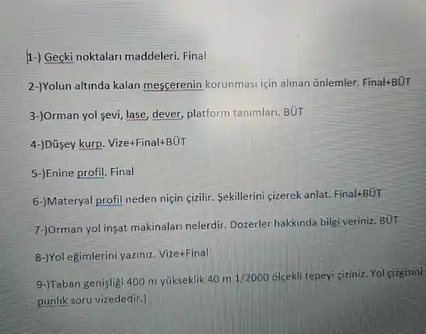 1-) Gecki noktalar maddeleri Final
2-)Yolun altinda kalan mescerenin korunmasi icin alinan onlemler Final+BUT
3-)Orman yol sevi,lase , dever platform tanimlari BUT
4-)Dusey kurp Vize+Final+BUT
5-) Enine profil.Final
6-JMateryal profil neden nicin cizilir Sekillerini cizerek anlat FinaltBUT
7-JOrman yol insat makinalar nelerdir Dozerler hakkinda bilgi veriniz.BUT
8-JYol egimlerini yaziniz VizetFinal
9-)Taban genisligi 400 m vukseklik 40 m
1/2000 olcekli tepeyi ciziniz Yol cizgisini
punlik soru vizededin]