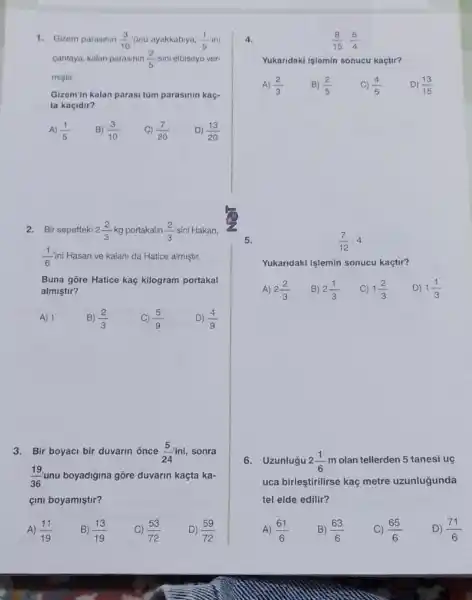 1. Gizem parasmin (3)/(10) Gnũ ayakkabiya, (1)/(5) ini
cantaya, kalan parasinin (2)/(5) sini elbiseye ver-
mistir.
Gizem'in kalan parasi tùm parasinin kaç-
ta kaçidir?
A) (1)/(5) B) (3)/(10) C) (7)/(20) D) (13)/(20)
2.Bir sepetteki 2(2)/(3) kg portakalin (2)/(3) sini Hakan,
(1)/(6)ini Hasan ve kalani da Hatice almiştir.
Buna gore Hatice kaç kilogram portakal
almiştir?
A) 1	B) (2)/(3)
(5)/(9)
D) (4)/(9)
3. Bir boyaci bir duvarin once (5)/(24) ini, sonra
(19)/(36) unu boyadigina gôre duvarin kaçta ka-
çini boyamiştir?
A) (11)/(19)
B) (13)/(19)
(53)/(72)
D) (59)/(72)
4.
(8)/(15)cdot (5)/(4)
Yukaridaki işlemin sonucu kaçtur?
A) (2)/(3) B) (2)/(5) C) (4)/(5) D) (13)/(15)
5.
(7)/(12)cdot 4
Yukandaki islemin sonucu kaçtir?
A) 2(2)/(3) B) 2(1)/(3) C) 1(2)/(3) D) 1(1)/(3)
6. Uzunlugu 2(1)/(6) m olan tellerden 5 tanesi uç
uca birleştirilirse kaç metre uzunlugunda
tel elde edilir?
A) (61)/(6)
B) (63)/(6)
(65)/(6)
D) (71)/(6)