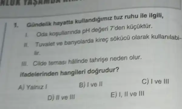 1. Gündelik hayatta kullandiğimiz tuz ruhu ile ilgili,
1. Oda kosullarinda pH değeri 7'den kúcüktúr.
II. Tuvalet ve banyolarda kireç sốkúcũ olarak kullanilabi-
lir.
III. Cilde temasi halinde tahrise neden olur.
ifadelerinden hangileri dogrudur?
A) Yalniz I
B) Ive II
C) I ve III
D) II ve III
E) I, II ve III