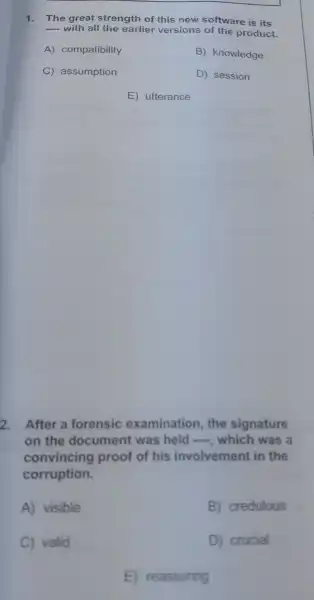 1. The great strength of this new software is its
__ with all the earlie versions of the product.
A)compatibility	B)knowledge
C assumption	D)session
E utterance
2.After a forensic examinatior , the signature
on the document was held see ,which was a
convincing proof of his involvement in the
corruption.
A)visible
B credulous
C)valid
D crucial
E reassuring