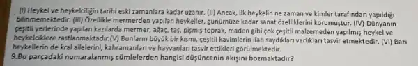 (1) Heykelve heykelciligin tarihi eski zamanlara kadar uzanir. (II) Ancak, ilk heykelin ne zaman ve kimler tarafindar
bilinmemektedir (III) Ozellikle mermerden yapilan heykeller gũnümũze kadar sanat õzelliklerini korumusti r. (IV) Dũnyanin
sesitli yerlerinde yapilan kazilarda mermer ,agas, tas, pismis toprak , maden gibi cok cesitil malzemeden yapilmis heykel ve
heykelcikle e rastlanmaktadir.(V) Bunlarin bũyúk bir kismi, cesiti kavimlerin ilah saydiklari varliklari tasvir etmektedir (VI) Bazi
heykellerin de kral ailelerini,kahramanlari ve hayvanlari tasvir ettikleri gõrũlmektedir.
9.Bu parçadaki numaralanmis cũmlelerden hangisi düííncenin aklfini bozmaktadir?