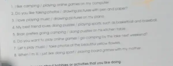 1. I like camping playing online games on my computer
2. Do you like taking photos / drawing pictures with pen and paper?
3. I love playing music / drawing pictures on my piono
4. My best friend loves doing puzzles playing sports, such as basketball and baseball
5. Brian prefers going camping / doing puzzles on his kitchen table
6. Do you want to play online games I go camping by the lake next weekend?
7. Let's play music / take photos of the beautiful yellow flowers
8. When I'm III I just like doing sport playing board games with my mother