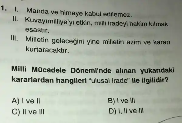 1. I. Manda ve himaye kabul edilemez.
II imilliye'yi etkin , milli iradeyi hakim kilmak
esastir.
III. Milletin gelecegini yine milletin azim ve karan
kurtaracaktir.
Milli Mücadele Donemi'nde alinan yukaridaki
kararlarc Ian hangileri "ulusal irade" ile ilgilidir?
A) I ve II
B) I ve III
C) II ve III
D) I, II ve III