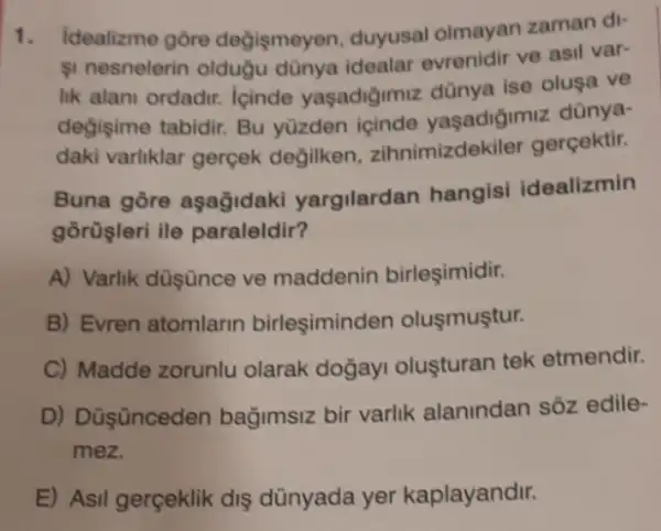 1. Idealizme gore değişmeyen, duyusal olmayan zaman di-
1 nesnelerin oldugu dünya idealar evrenidir ve asil var-
lik alani ordadir. Icinde yaşadiğimiz dünya ise olusa ve
değişime tabidir. Bu yüzden içinde yaşadigimiz dünya-
daki varliklar gerçek degilken zihnimizdekiler gercektir.
Buna gore aşağidaki yargilardan hangisi idealizmin
gorüşleri ile paraleldir?
A) Varlik düşünce ve maddenin birleşimidir.
B) Evren atomlarin birleşiminden olusmuştur.
C) Madde zorunlu olarak doğay olusturan tek etmendir.
D) Düş ünceden bağimsiz bir varlik alanindan soz edile-
mez.
E) Asil gerçeklik dis dünyada yer kaplayandir.