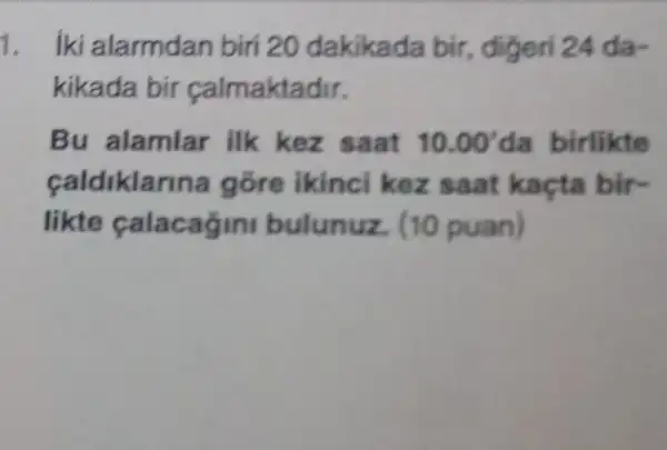 1. iki alarmdan biri 20 dakikada bir , digeri 24 da-
kikada bir calmaktadir.
Bu alamlar ilk kez saat 10.00' da birlikte
caldiklarina gõre ikinc kez saat kaçta bir-
likte calacagin bulunuz. (10 puan)