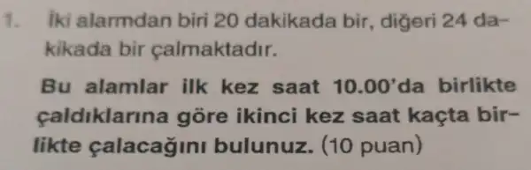 1. iki alarmdan biri 20 dakikada bir, digeri 24 da-
kikada bir calmaktadir.
Bu alamlar ilk kez saat 10.00' da birlikte
caldiklarina gore ikinci kez saat kaçta bir-
likte calacagini bulunuz (10 puan)