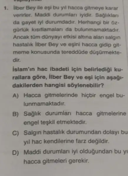 1. Ilber Bey ile eşl bu yil hacca gitmeye karar
verirler. Maddi durumlari iyidir Sagliklar
da gayet iyi durumdadir. Herhang bir oz
gürlük kisitlamalar da bulunmamaktadir.
Ancak tũm dũnyayi etkisi altina alan salgin
hastalik liber Bey ve eşini hacca gidip git-
meme konusunda tereddüde düşārmekte-
dir.
islam'in hac ibadeti için belirledigi ku-
rallara gōre, ilber Bey ve esi icin aşagi-
dakilerden hangisi sốylenebilir?
A) Hacca gitmelerinde hicbir engel bu-
lunmamaktadir.
B) Saglik durumlari hacca gitmelerine
engel teskil etmektedir.
C) Salgin hastalik durumundan dolay bu
yil hac kendilerine farz değildir.
D) Maddi durumlari iyi oldugundan bu yi