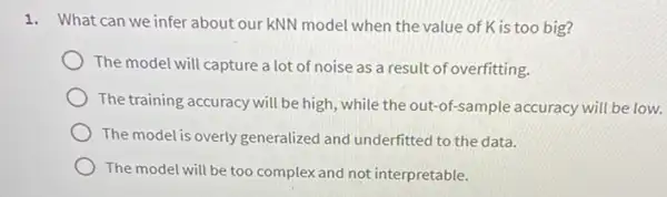 1. What can we infer about our kNN model when the value of K is too big?
The model will capture a lot of noise as a result of overfitting.
The training accuracy will be high, while the out-of-sample accuracy will be low.
The model is overly generalized and underfitted to the data.
The model will be too complex and not interpretable.