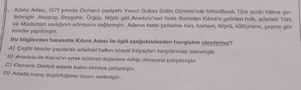 1. Kibns Adasi,1571 yilinda Osmanli padişahi Yavuz Sultan Selim Dônemi'nde fethedllerek Türk yurdu hâline ge-
tirilmiştir. Aksaray, Beysehir , :rgũp, Nigde gibl Anadolu nun farkli illerinden Kibris'a getirilen halk, adadakd Türk
ve Müslüman varliginin artmasini sağlamiştir.Adanin farkly yerlerine han , hamam, kổprũ, k0t0phane , cesme gibi
eserler yapilmiştir.
Bu bilgilerden hareketle Kibris Adasi ile ilgili aşağidakilerden hangisine ulasilamaz?
A) Cesitii binalar yapilarak adadaki halkin sosyal Ihtiyaçlan karşilanmak istenmiştir.
B) Anadolu ile Kibris'in ortak kültōrel doğerlere sahip olmasina calişilmiştir.
C) Osmanli Devleti adada kalici olmaya çalişmiştir.
D) Adada inang verilmiştir.