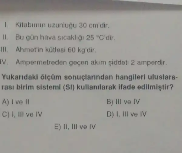 1. Kitabimin uzunluğu 30 cm'dir.
II. Bu gün hava sicakligi 25^circ C' dir.
III. Ahmetin kütlesi 60 kg'dir.
IV. Ampermetr eden geçen akim siddeti 2 amperdir
Yukaridaki olçüm sonuclarir idan hangileri uluslara-
rasi birim sistemi (SI) kullanilarak ifade edilmiştir?
A) I ve II
B) III ve IV
C) I, III ve IV
D) 1, III ve IV
E) II, III ve IV