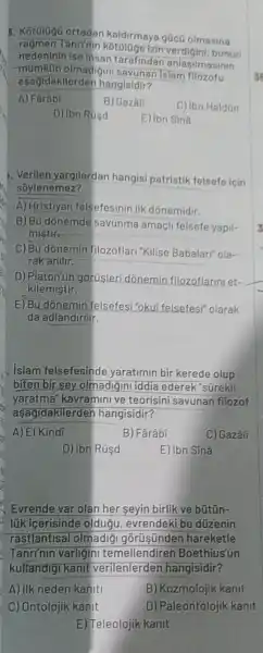 1. Kot010g0 ortadan kaldirmaya gücũ olmasina
Tanrinin bunun
nedeninin ise Insan tarafindar anlasilmasinin
asagidakilerden hangisidir?
olmadigin I savunan Islam
A) Farâbi
B) Gazall
C) Ibn Haldon
D) Ibn Rúsd
E) ibn Siná
1. Verilen yargilardan hangisi patristik felsefe icin
soylenemez?
A) Hristlyan felsefesinin IIk dónemidir.
B) Bu donemde savunma amaçli felsefe yapil-
mistir
C) Bu donemin filozoflari "Kilise Babalari"ola-
rak anilir.
D) Platon'un gorüşleri dõnemin filozoflarin let-
kilemistir.
E) Bu dónemin felsefes "okul felsefesi" olarak
da adlandirilir.
islam felsefesinde yaratimin bir kerede olup
biten bir sey olmadiginl iddia ederek "sürekli
yaratma"kavramini ve teorisini savunan filozof
aşagidakilerden hangisidir?
A) El Kindi
B) Fârâbi
C) Gazâli
D) ibn Rúsd
E) ibn Sinâ
Evrende var olan her seyin birlik ve bũtũn-
lúk icerisinde oldugu evrendeki bu düzenin
rastlantisal olmadig gorüsünden hareketle
Tanrinin varligin temellendirer Boethius'un
kullandigi kanit verilenlerden hangisidir?
A) ilk neden kaniti
B) Kozmolojik kanit
C) Ontolojik kanit
D) Paleontolojik kanit
E) Teleolojik kanit