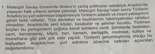 1. Malazgirt Savagi Oncesindo Bizans'in yanlie politikalari sobobiylo Anadolu'da
yasayan halk yillarea sofalet Malazgirt Savagi'ndar sonra TGrklorin
Anadolu'yu yurt odinmoyo baglamasiyla insani yaklagimini
farkli milletler, Tùrk vo boyliklorinin hakimiyetindor
olmadilar. Anadolu'do yeni koyler, kasabalar ve gohirlor kuruldu. Türkmen
boylari bu yerlosimlerin coğuna kendi isimlerini verdi Sohirlerde bedesten,
cami, kervansaray kóprü, han, hamam , darüggifa kalliye ve
imarethane eser yapildi. Türklerin gerçeklogtirmig oldugu bu
faaliyetleri Anadolu'nun yurt edinilme sürecine açisindan
değerlendiriniz.