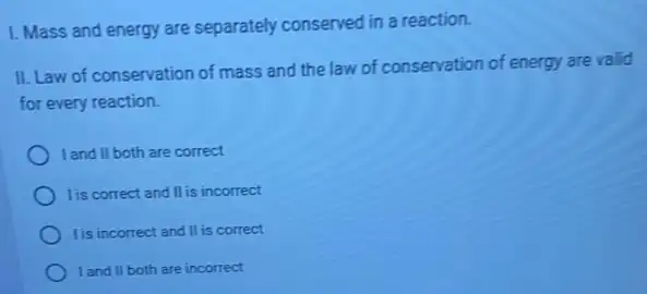 1. Mass and energy are separately conserved in a reaction.
II. Law of conservation of mass and the law of conservation of energy are valid
for every reaction.
I and II both are correct
lis correct and II is incorrect
lis incorrect and II is correct
I and II both are incorrect